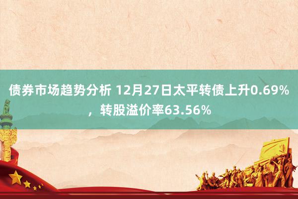 债券市场趋势分析 12月27日太平转债上升0.69%，转股溢价率63.56%