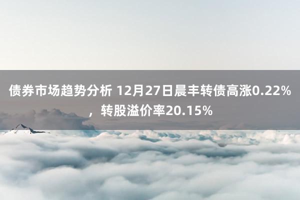 债券市场趋势分析 12月27日晨丰转债高涨0.22%，转股溢价率20.15%