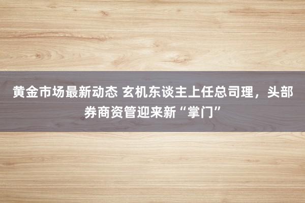 黄金市场最新动态 玄机东谈主上任总司理，头部券商资管迎来新“掌门”