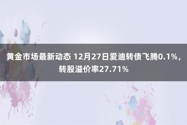 黄金市场最新动态 12月27日爱迪转债飞腾0.1%，转股溢价率27.71%