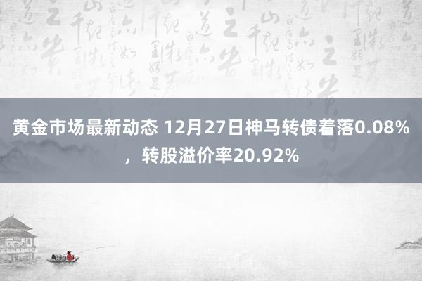 黄金市场最新动态 12月27日神马转债着落0.08%，转股溢价率20.92%