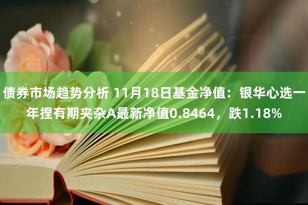 债券市场趋势分析 11月18日基金净值：银华心选一年捏有期夹杂A最新净值0.8464，跌1.18%