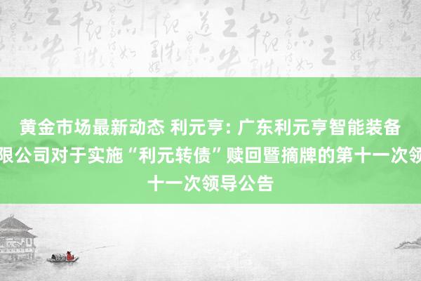 黄金市场最新动态 利元亨: 广东利元亨智能装备股份有限公司对于实施“利元转债”赎回暨摘牌的第十一次领导公告