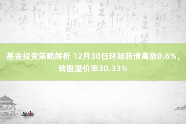 基金投资策略解析 12月30日环旭转债高涨0.6%，转股溢价率30.33%