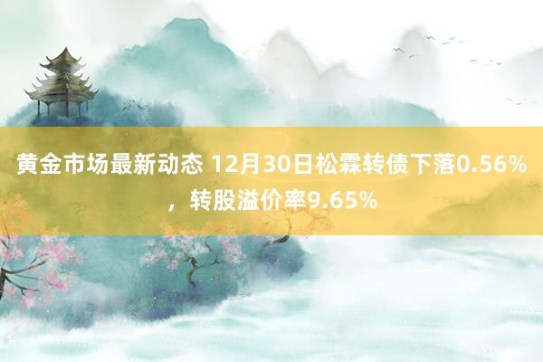 黄金市场最新动态 12月30日松霖转债下落0.56%，转股溢价率9.65%