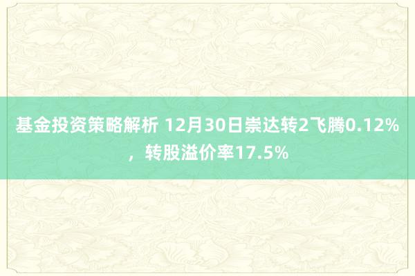 基金投资策略解析 12月30日崇达转2飞腾0.12%，转股溢价率17.5%