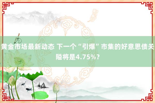 黄金市场最新动态 下一个“引爆”市集的好意思债关隘将是4.75%？