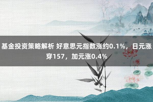 基金投资策略解析 好意思元指数涨约0.1%，日元涨穿157，加元涨0.4%