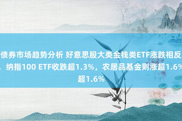 债券市场趋势分析 好意思股大类金钱类ETF涨跌相反，纳指100 ETF收跌超1.3%，农居品基金则涨超1.6%