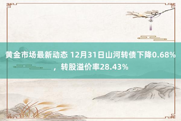 黄金市场最新动态 12月31日山河转债下降0.68%，转股溢价率28.43%