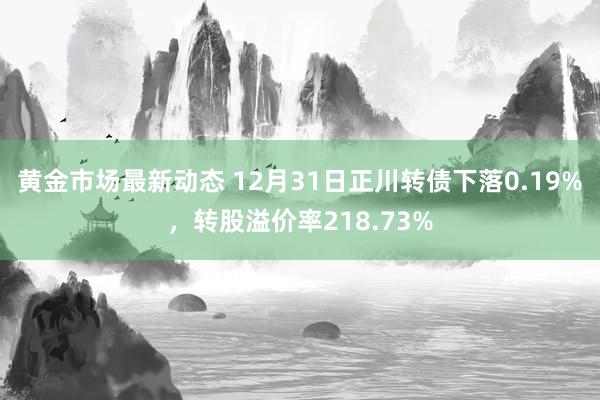 黄金市场最新动态 12月31日正川转债下落0.19%，转股溢价率218.73%