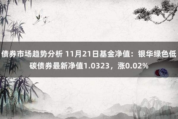 债券市场趋势分析 11月21日基金净值：银华绿色低碳债券最新净值1.0323，涨0.02%