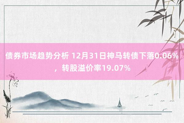 债券市场趋势分析 12月31日神马转债下落0.06%，转股溢价率19.07%