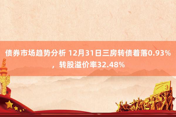 债券市场趋势分析 12月31日三房转债着落0.93%，转股溢价率32.48%