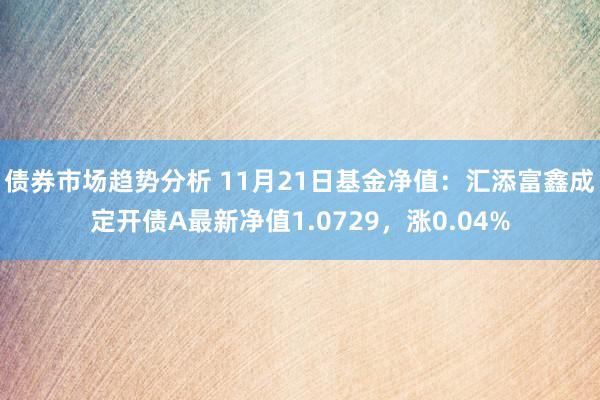 债券市场趋势分析 11月21日基金净值：汇添富鑫成定开债A最新净值1.0729，涨0.04%