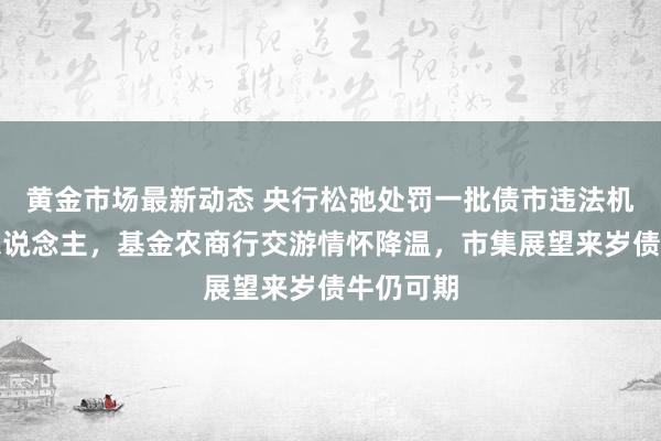 黄金市场最新动态 央行松弛处罚一批债市违法机构和个东说念主，基金农商行交游情怀降温，市集展望来岁债牛仍可期