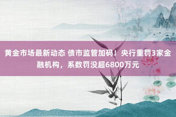 黄金市场最新动态 债市监管加码！央行重罚3家金融机构，系数罚没超6800万元