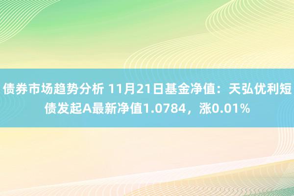 债券市场趋势分析 11月21日基金净值：天弘优利短债发起A最新净值1.0784，涨0.01%