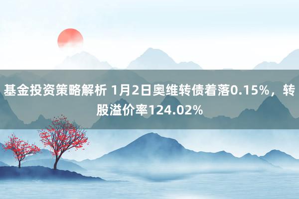 基金投资策略解析 1月2日奥维转债着落0.15%，转股溢价率124.02%