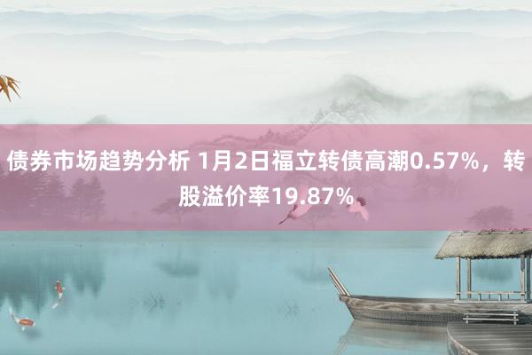 债券市场趋势分析 1月2日福立转债高潮0.57%，转股溢价率19.87%