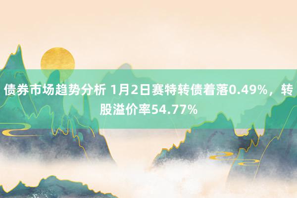 债券市场趋势分析 1月2日赛特转债着落0.49%，转股溢价率54.77%