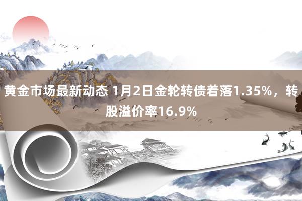 黄金市场最新动态 1月2日金轮转债着落1.35%，转股溢价率16.9%