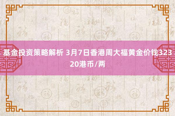 基金投资策略解析 3月7日香港周大福黄金价钱32320港币/两