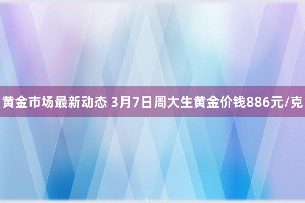 黄金市场最新动态 3月7日周大生黄金价钱886元/克