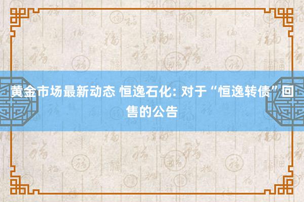 黄金市场最新动态 恒逸石化: 对于“恒逸转债”回售的公告