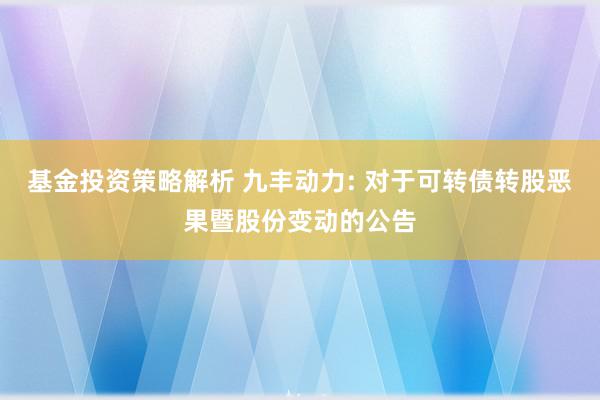 基金投资策略解析 九丰动力: 对于可转债转股恶果暨股份变动的公告