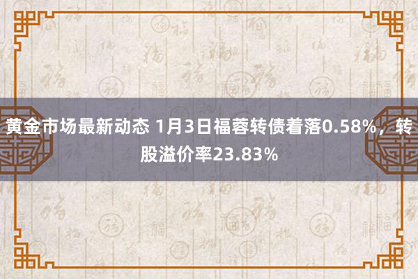 黄金市场最新动态 1月3日福蓉转债着落0.58%，转股溢价率23.83%