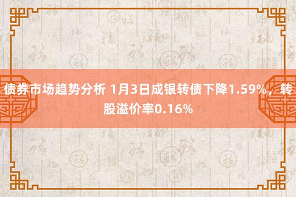 债券市场趋势分析 1月3日成银转债下降1.59%，转股溢价率0.16%