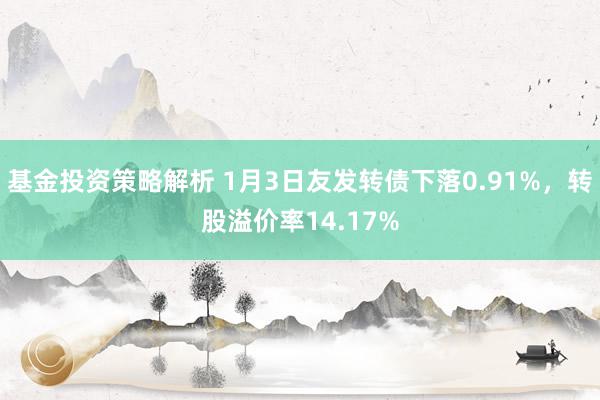 基金投资策略解析 1月3日友发转债下落0.91%，转股溢价率14.17%