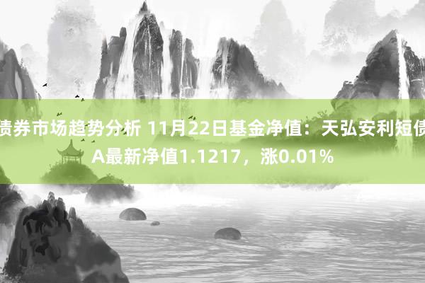 债券市场趋势分析 11月22日基金净值：天弘安利短债A最新净值1.1217，涨0.01%