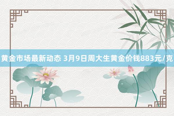 黄金市场最新动态 3月9日周大生黄金价钱883元/克