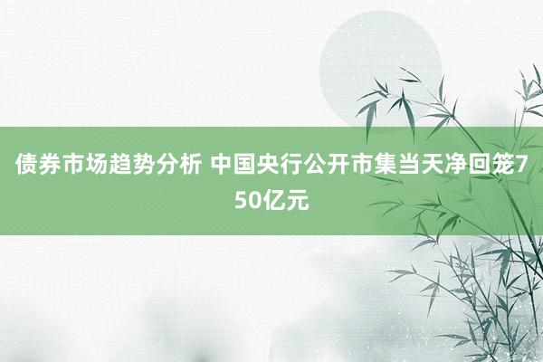 债券市场趋势分析 中国央行公开市集当天净回笼750亿元