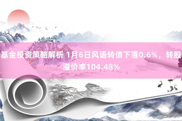 基金投资策略解析 1月6日风语转债下落0.6%，转股溢价率104.48%