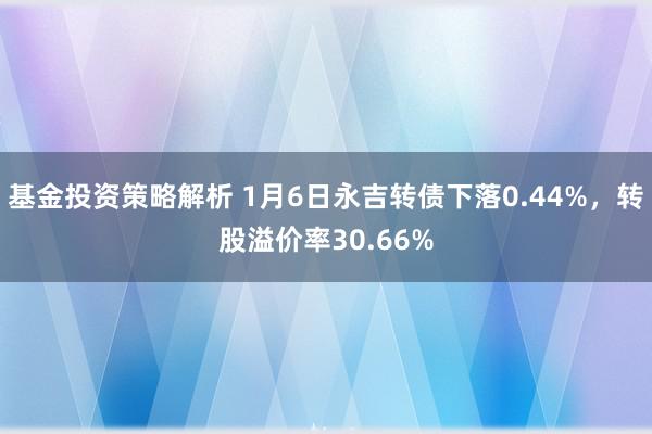 基金投资策略解析 1月6日永吉转债下落0.44%，转股溢价率30.66%