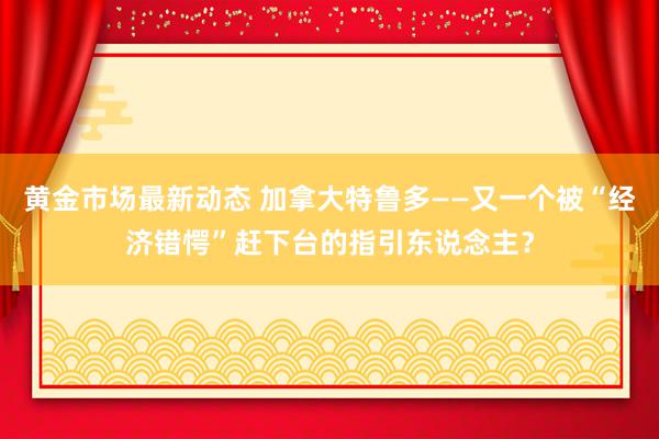 黄金市场最新动态 加拿大特鲁多——又一个被“经济错愕”赶下台的指引东说念主？