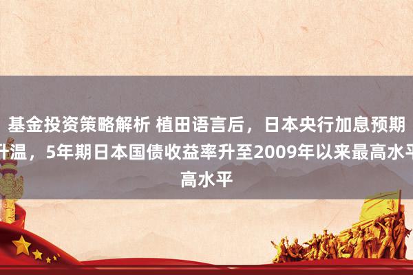 基金投资策略解析 植田语言后，日本央行加息预期升温，5年期日本国债收益率升至2009年以来最高水平