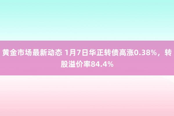 黄金市场最新动态 1月7日华正转债高涨0.38%，转股溢价率84.4%