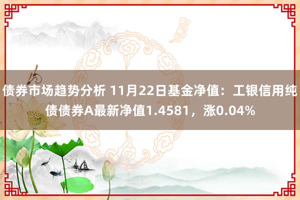 债券市场趋势分析 11月22日基金净值：工银信用纯债债券A最新净值1.4581，涨0.04%