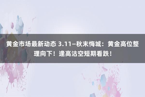 黄金市场最新动态 3.11—秋末悔城：黄金高位整理向下！逢高沽空短期看跌！