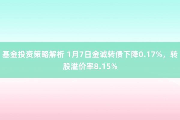 基金投资策略解析 1月7日金诚转债下降0.17%，转股溢价率8.15%