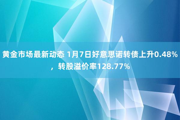 黄金市场最新动态 1月7日好意思诺转债上升0.48%，转股溢价率128.77%