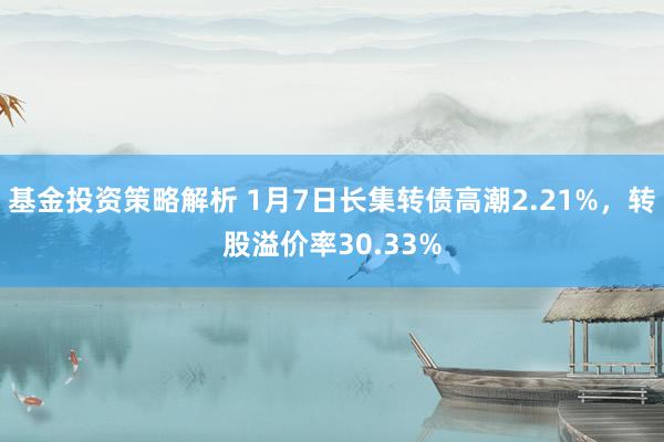 基金投资策略解析 1月7日长集转债高潮2.21%，转股溢价率30.33%