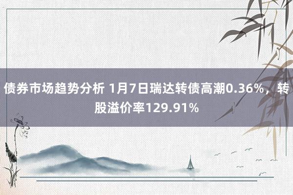 债券市场趋势分析 1月7日瑞达转债高潮0.36%，转股溢价率129.91%