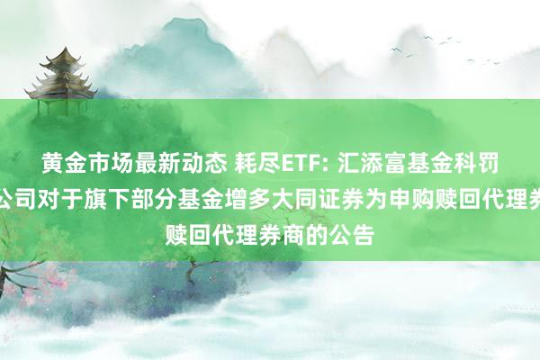 黄金市场最新动态 耗尽ETF: 汇添富基金科罚股份有限公司对于旗下部分基金增多大同证券为申购赎回代理券商的公告