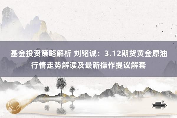 基金投资策略解析 刘铭诚：3.12期货黄金原油行情走势解读及最新操作提议解套