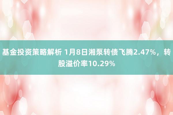 基金投资策略解析 1月8日湘泵转债飞腾2.47%，转股溢价率10.29%